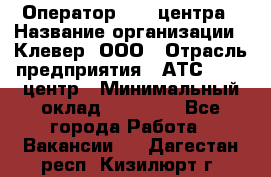 Оператор Call-центра › Название организации ­ Клевер, ООО › Отрасль предприятия ­ АТС, call-центр › Минимальный оклад ­ 25 000 - Все города Работа » Вакансии   . Дагестан респ.,Кизилюрт г.